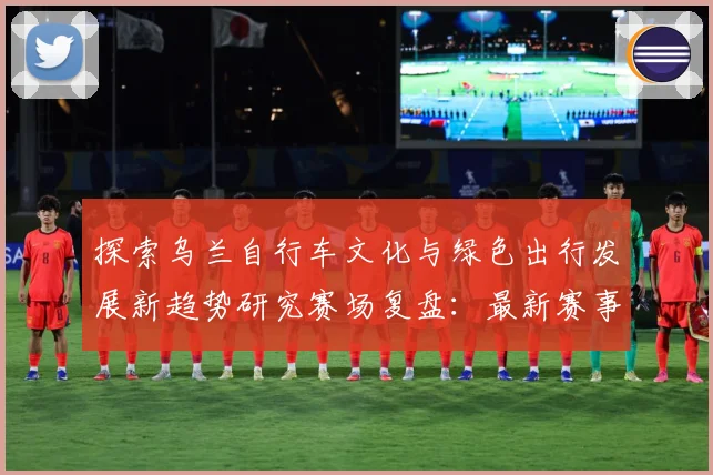 探索乌兰自行车文化与绿色出行发展新趋势研究赛场复盘：最新赛事动态与深度分析