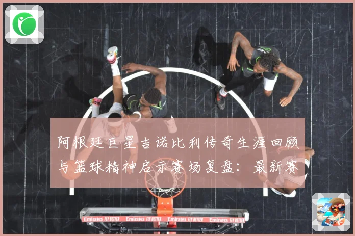 阿根廷巨星吉诺比利传奇生涯回顾与篮球精神启示赛场复盘：最新赛事动态与深度分析