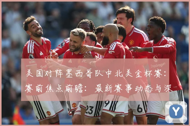 美国对阵墨西哥队中北美金杯赛：赛前焦点前瞻：最新赛事动态与深度分析