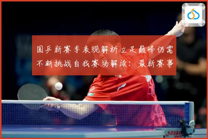 国乒新赛季表现解析立足巅峰仍需不断挑战自我赛场解读：最新赛事动态与深度分析