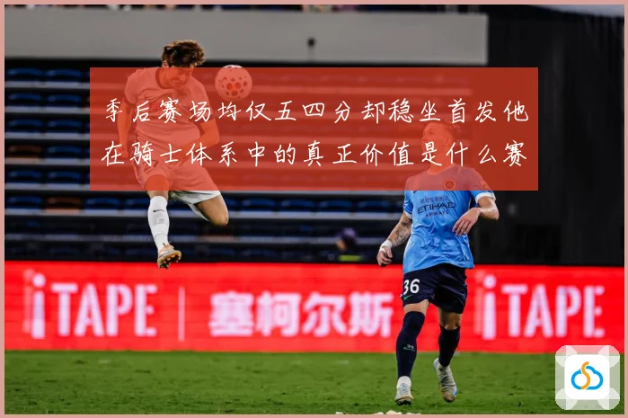 季后赛场均仅五四分却稳坐首发他在骑士体系中的真正价值是什么赛场复盘：最新赛事动态与深度分析