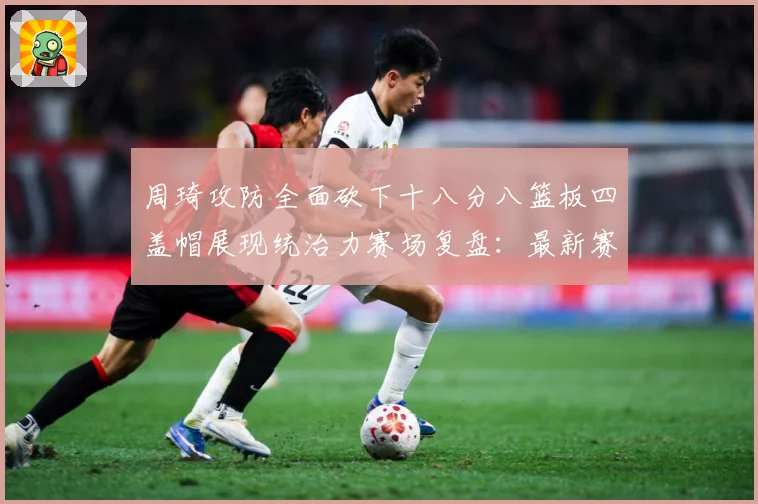 周琦攻防全面砍下十八分八篮板四盖帽展现统治力赛场复盘：最新赛事动态与深度分析