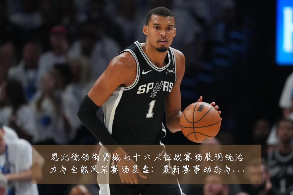恩比德领衔费城七十六人征战赛场展现统治力与全能风采赛场复盘:最新赛事动态与深度分析