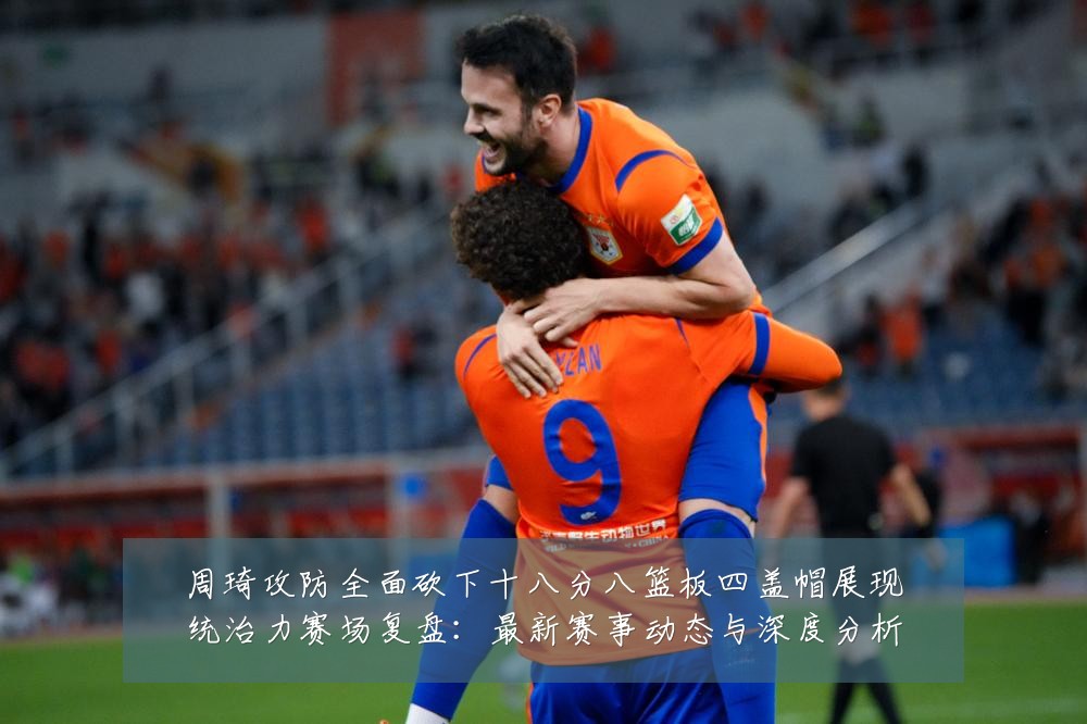 周琦攻防全面砍下十八分八篮板四盖帽展现统治力赛场复盘：最新赛事动态与深度分析